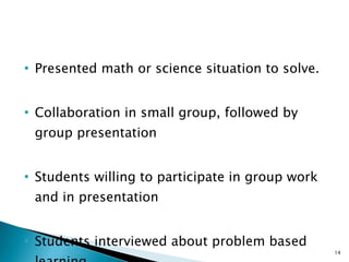 Presented math or science situation to solve. Collaboration in small group, followed by group presentation Students willing to participate in group work and in presentation Students interviewed about problem based learning 