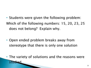 Students were given the following problem: Which of the following numbers: 15, 20, 23, 25 does not belong?  Explain why. Open ended problem breaks away from stereotype that there is only one solution The variety of solutions and the reasons were studied 