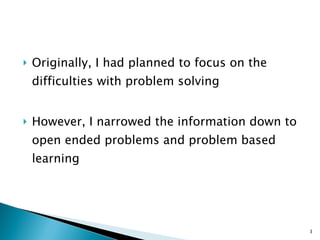 Originally, I had planned to focus on the difficulties with problem solving However, I narrowed the information down to open ended problems and problem based learning 