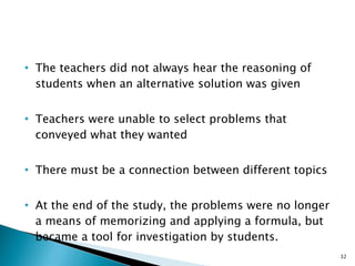 The teachers did not always hear the reasoning of students when an alternative solution was given Teachers were unable to select problems that conveyed what they wanted There must be a connection between different topics At the end of the study, the problems were no longer a means of memorizing and applying a formula, but became a tool for investigation by students. 