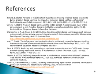 Belland, B. (2010). Portraits of middle school students constructing evidence-based arguments during problem-based learning: the impact of computer-based scaffolds.  Educational Technology Research & Development ,  58 (3), 285-309. doi:10.1007/s11423-009-9139-4. Cerezo, N. (2004). Problem-based learning in the middle school: A research case study of the perceptions of at-risk females.  Research in Middle Level Education Online ,  27 (1), 20-42. Retrieved from Education Research Complete database. Chamberlin, S. A. , & Moon, S. M. (2008). How does the problem based learning approach compare to the model-eliciting activity approach in mathematics?.  International Journal for Mathematics Teaching and Learning ,  Nov 28 . Retrieved from  http://www.cimt.plymouth.ac.uk/journal/chamberlin.pdf Imai, T. (2000). The influence of overcoming fixation in mathematics towards divergent thinking… International Journal of mathematical Education in Science and Technology , 31(2), 187 – 193. Retrieved from Education Research Complete database. Karp, A. (2010). Analyzing and attempting to overcome prospective teachers’ difficulties during problem-solving instruction.  Journal of Mathematics Teacher Education ,  13 (2), 121-139. doi:10.1007/s10857-009-9127-y. Kazemi, E. (2002). Exploring test performance in mathematics: the questions children’s answers raise.  Journal of Mathematical Behavior ,  21 (2), 203. Retrieved from Education Research Complete database. Klavir, R., & Hershkovitch, S. (2008). Teaching and evaluating ‘open-ended’ problems.  International Journal for Mathematics Teaching and Learning ,  May 20 . Retrieved from  http://www.cimt.plymouth.ac.uk/journal/klavir.pdf 