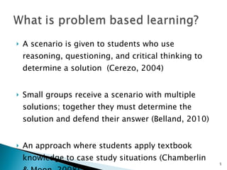 A scenario is given to students who use reasoning, questioning, and critical thinking to determine a solution  (Cerezo, 2004) Small groups receive a scenario with multiple solutions; together they must determine the solution and defend their answer (Belland, 2010) An approach where students apply textbook knowledge to case study situations (Chamberlin & Moon, 2008) 