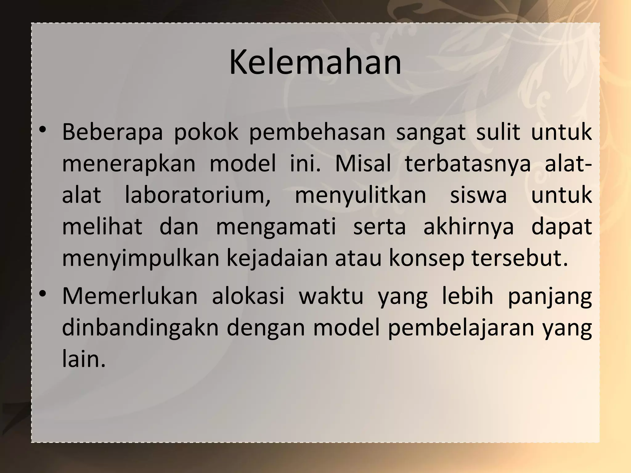Kelemahan
• Beberapa pokok pembehasan sangat sulit untuk
menerapkan model ini. Misal terbatasnya alat-
alat laboratorium, menyulitkan siswa untuk
melihat dan mengamati serta akhirnya dapat
menyimpulkan kejadaian atau konsep tersebut.
• Memerlukan alokasi waktu yang lebih panjang
dinbandingakn dengan model pembelajaran yang
lain.
 