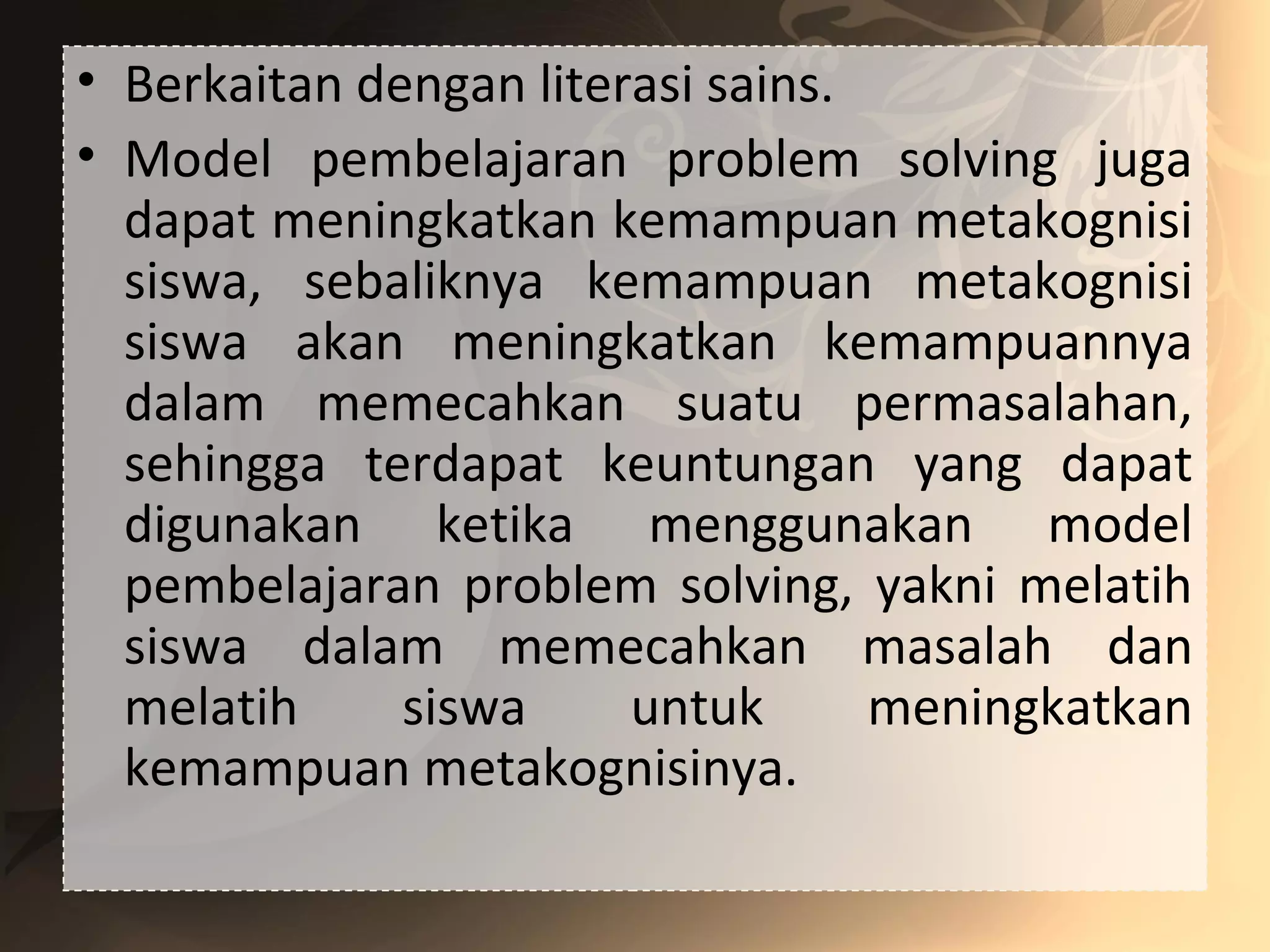 • Berkaitan dengan literasi sains.
• Model pembelajaran problem solving juga
dapat meningkatkan kemampuan metakognisi
siswa, sebaliknya kemampuan metakognisi
siswa akan meningkatkan kemampuannya
dalam memecahkan suatu permasalahan,
sehingga terdapat keuntungan yang dapat
digunakan ketika menggunakan model
pembelajaran problem solving, yakni melatih
siswa dalam memecahkan masalah dan
melatih siswa untuk meningkatkan
kemampuan metakognisinya.
 