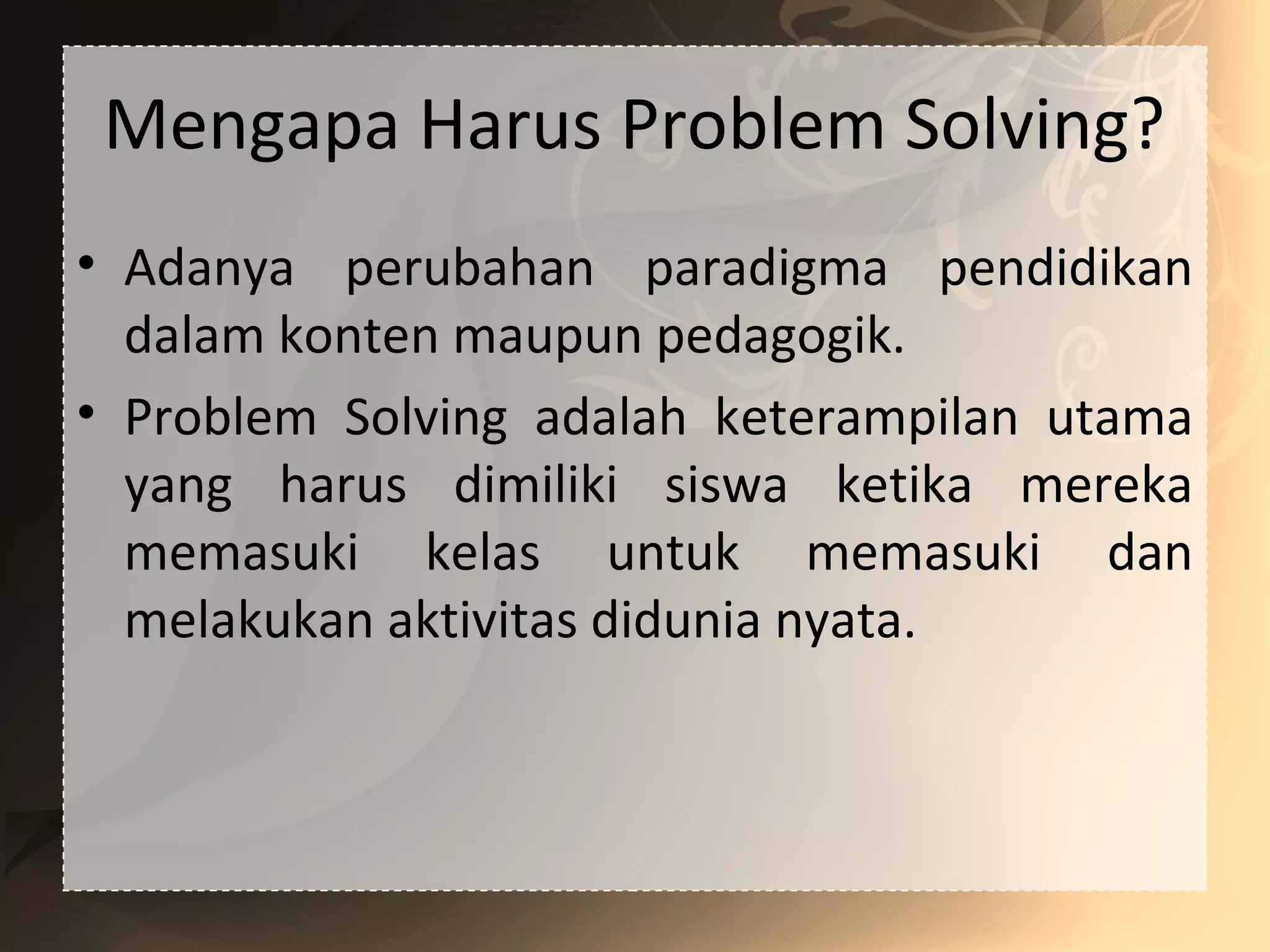 Mengapa Harus Problem Solving?
• Adanya perubahan paradigma pendidikan
dalam konten maupun pedagogik.
• Problem Solving adalah keterampilan utama
yang harus dimiliki siswa ketika mereka
memasuki kelas untuk memasuki dan
melakukan aktivitas didunia nyata.
 