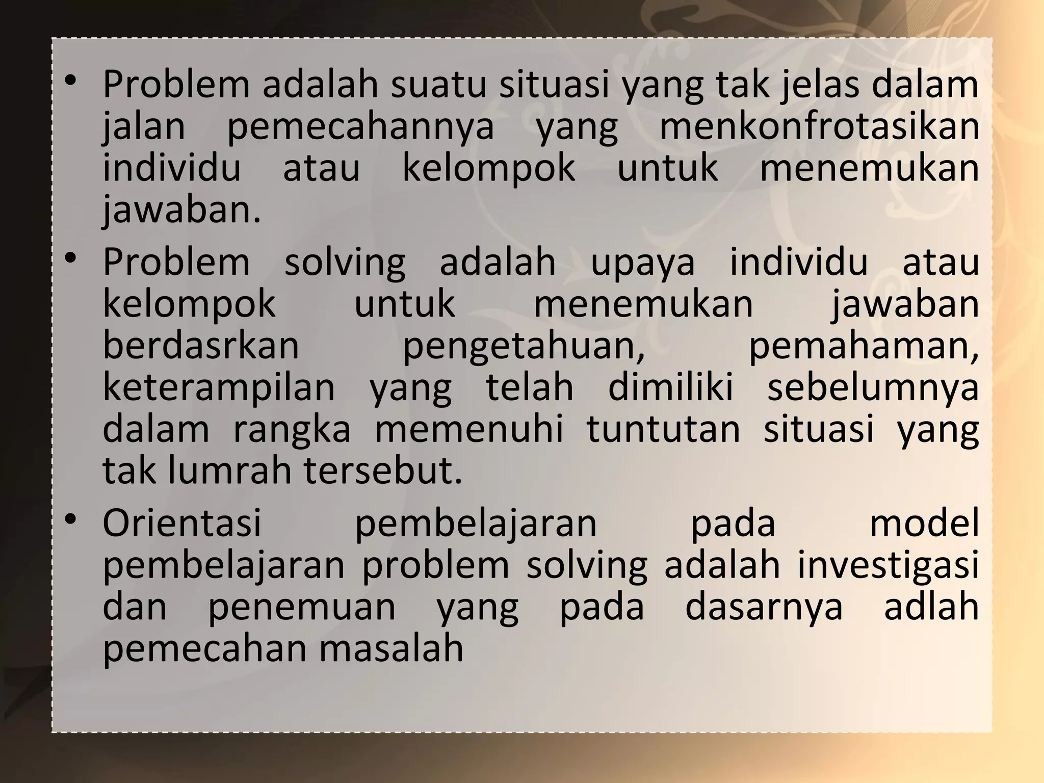 • Problem adalah suatu situasi yang tak jelas dalam
jalan pemecahannya yang menkonfrotasikan
individu atau kelompok untuk menemukan
jawaban.
• Problem solving adalah upaya individu atau
kelompok untuk menemukan jawaban
berdasrkan pengetahuan, pemahaman,
keterampilan yang telah dimiliki sebelumnya
dalam rangka memenuhi tuntutan situasi yang
tak lumrah tersebut.
• Orientasi pembelajaran pada model
pembelajaran problem solving adalah investigasi
dan penemuan yang pada dasarnya adlah
pemecahan masalah
 