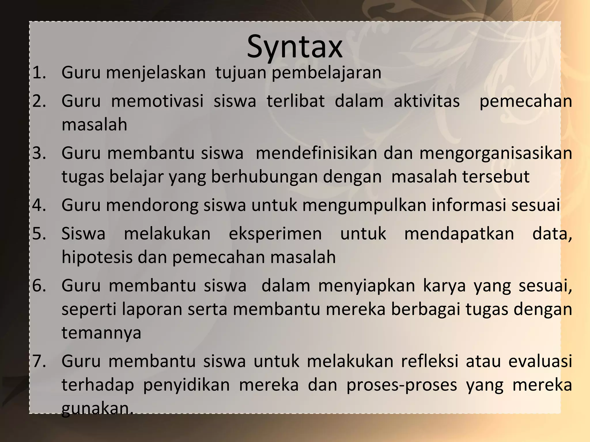 Syntax
1. Guru menjelaskan tujuan pembelajaran
2. Guru memotivasi siswa terlibat dalam aktivitas pemecahan
masalah
3. Guru membantu siswa mendefinisikan dan mengorganisasikan
tugas belajar yang berhubungan dengan masalah tersebut
4. Guru mendorong siswa untuk mengumpulkan informasi sesuai
5. Siswa melakukan eksperimen untuk mendapatkan data,
hipotesis dan pemecahan masalah
6. Guru membantu siswa dalam menyiapkan karya yang sesuai,
seperti laporan serta membantu mereka berbagai tugas dengan
temannya
7. Guru membantu siswa untuk melakukan refleksi atau evaluasi
terhadap penyidikan mereka dan proses-proses yang mereka
gunakan.
 