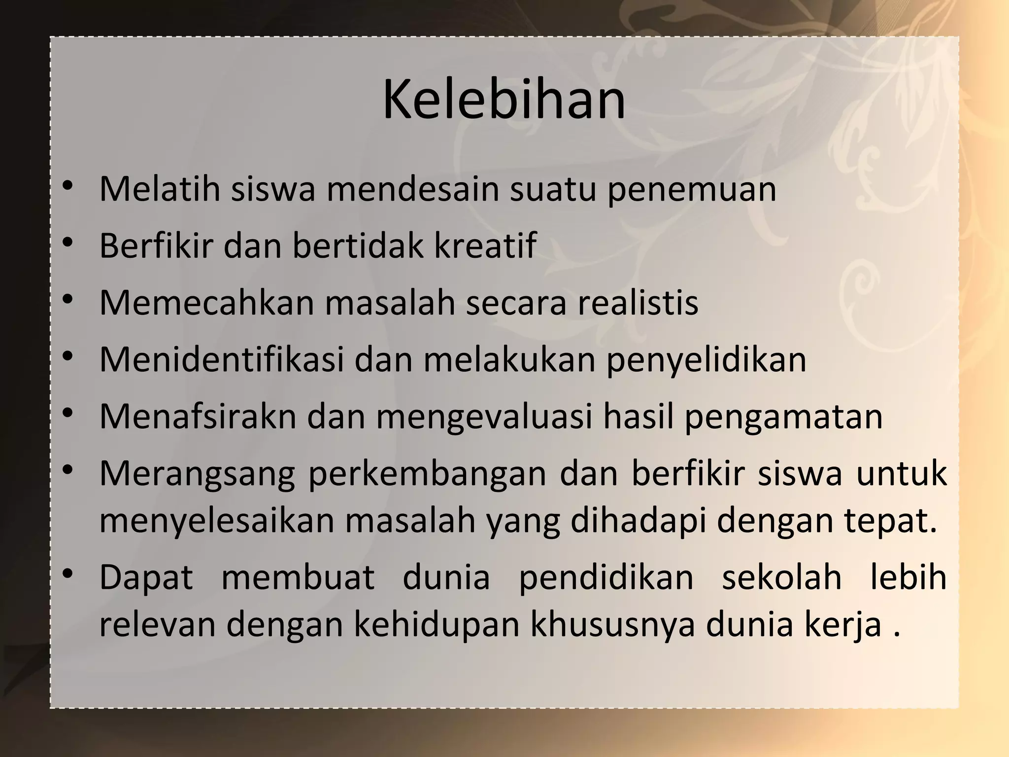 Kelebihan
• Melatih siswa mendesain suatu penemuan
• Berfikir dan bertidak kreatif
• Memecahkan masalah secara realistis
• Menidentifikasi dan melakukan penyelidikan
• Menafsirakn dan mengevaluasi hasil pengamatan
• Merangsang perkembangan dan berfikir siswa untuk
menyelesaikan masalah yang dihadapi dengan tepat.
• Dapat membuat dunia pendidikan sekolah lebih
relevan dengan kehidupan khususnya dunia kerja .
 