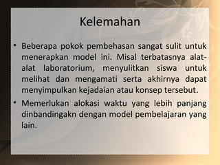 Kelemahan
• Beberapa pokok pembehasan sangat sulit untuk
menerapkan model ini. Misal terbatasnya alat-
alat laboratorium, menyulitkan siswa untuk
melihat dan mengamati serta akhirnya dapat
menyimpulkan kejadaian atau konsep tersebut.
• Memerlukan alokasi waktu yang lebih panjang
dinbandingakn dengan model pembelajaran yang
lain.
 