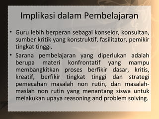 Implikasi dalam Pembelajaran
• Guru lebih berperan sebagai konselor, konsultan,
sumber kritik yang konstruktif, fasilitator, pemikir
tingkat tinggi.
• Sarana pembelajaran yang diperlukan adalah
berupa materi konfrontatif yang mampu
membangkitkan proses berfikir dasar, kritis,
kreatif, berfikir tingkat tinggi dan strategi
pemecahan masalah non rutin, dan masalah-
maslah non rutin yang menantang siswa untuk
melakukan upaya reasoning and problem solving.
 