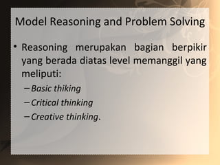 Model Reasoning and Problem Solving
• Reasoning merupakan bagian berpikir
yang berada diatas level memanggil yang
meliputi:
–Basic thiking
–Critical thinking
–Creative thinking.
 