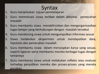 Syntax
1. Guru menjelaskan tujuan pembelajaran
2. Guru memotivasi siswa terlibat dalam aktivitas pemecahan
masalah
3. Guru membantu siswa mendefinisikan dan mengorganisasikan
tugas belajar yang berhubungan dengan masalah tersebut
4. Guru mendorong siswa untuk mengumpulkan informasi sesuai
5. Siswa melakukan eksperimen untuk mendapatkan data,
hipotesis dan pemecahan masalah
6. Guru membantu siswa dalam menyiapkan karya yang sesuai,
seperti laporan serta membantu mereka berbagai tugas dengan
temannya
7. Guru membantu siswa untuk melakukan refleksi atau evaluasi
terhadap penyidikan mereka dan proses-proses yang mereka
gunakan.
 
