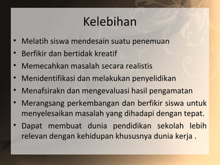 Kelebihan
• Melatih siswa mendesain suatu penemuan
• Berfikir dan bertidak kreatif
• Memecahkan masalah secara realistis
• Menidentifikasi dan melakukan penyelidikan
• Menafsirakn dan mengevaluasi hasil pengamatan
• Merangsang perkembangan dan berfikir siswa untuk
menyelesaikan masalah yang dihadapi dengan tepat.
• Dapat membuat dunia pendidikan sekolah lebih
relevan dengan kehidupan khususnya dunia kerja .
 
