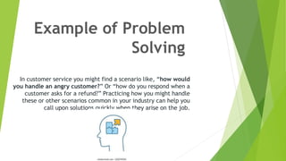 Example of Problem
Solving
In customer service you might find a scenario like, “how would
you handle an angry customer?” Or “how do you respond when a
customer asks for a refund?” Practicing how you might handle
these or other scenarios common in your industry can help you
call upon solutions quickly when they arise on the job.
 
