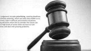 Making Judgement:
Good judgement includes prioritising, meeting
deadlines and carefully planning, which are tools that
enable us to effectively cope in difficult and stressful
situations. Making decisions which fail to consider the
future can lead to high levels of stress when we have
to rush deadlines and deal with pressing problems.
d judgement includes prioritising, meeting deadlines
carefully planning, which are tools that enable us to
ctively cope in difficult and stressful situations.
ng decisions which fail to consider the future can
to high levels of stress when we have to rush
dlines and deal with pressing problems.
 