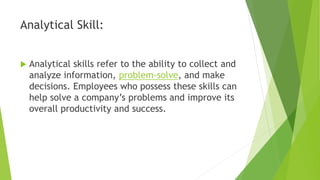 Analytical Skill:
 Analytical skills refer to the ability to collect and
analyze information, problem-solve, and make
decisions. Employees who possess these skills can
help solve a company’s problems and improve its
overall productivity and success.
 
