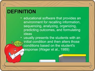 DEFINITION
• educational software that provides an
environment for recalling information,
sequencing, analyzing, organizing,
predicting outcomes, and formulating
ideas
• usually presents the students with an
initial condition and then alters those
conditions based on the student's
response (Wager et al., 1989)
 