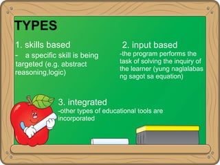 TYPES
1. skills based
- a specific skill is being
targeted (e.g. abstract
reasoning,logic)
2. input based
-the program performs the
task of solving the inquiry of
the learner (yung naglalabas
ng sagot sa equation)
3. integrated
-other types of educational tools are
incorporated
 