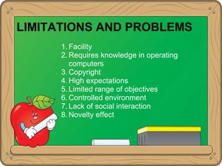 LIMITATIONS AND PROBLEMS
1. Facility
2. Requires knowledge in operating
computers
3. Copyright
4. High expectations
5. Limited range of objectives
6. Controlled environment
7. Lack of social interaction
8. Novelty effect
 