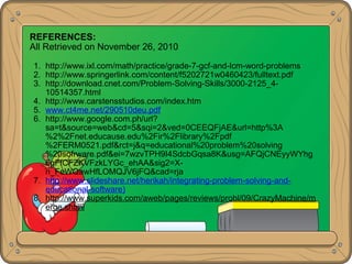 REFERENCES:
All Retrieved on November 26, 2010
1. http://www.ixl.com/math/practice/grade-7-gcf-and-lcm-word-problems
2. http://www.springerlink.com/content/f5202721w0460423/fulltext.pdf
3. http://download.cnet.com/Problem-Solving-Skills/3000-2125_4-
10514357.html
4. http://www.carstensstudios.com/index.htm
5. www.ct4me.net/290510deu.pdf
6. http://www.google.com.ph/url?
sa=t&source=web&cd=5&sqi=2&ved=0CEEQFjAE&url=http%3A
%2%2Fnet.educause.edu%2Fir%2Flibrary%2Fpdf
%2FERM0521.pdf&rct=j&q=educational%20problem%20solving
%20sofrware.pdf&ei=7wzvTPH9I4SdcbGqsa8K&usg=AFQjCNEyyWYhg
6gFfCFZKVFzkLYGc_ehAA&sig2=X-
n_FeWQawHfLOMQJV6jFQ&cad=rja
7. http://www.slideshare.net/herikah/integrating-problem-solving-and-
educational-software)
8. http://www.superkids.com/aweb/pages/reviews/probl/09/CrazyMachine/m
erge.shtml
 