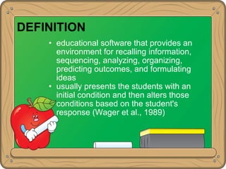 DEFINITION
• educational software that provides an
environment for recalling information,
sequencing, analyzing, organizing,
predicting outcomes, and formulating
ideas
• usually presents the students with an
initial condition and then alters those
conditions based on the student's
response (Wager et al., 1989)
 