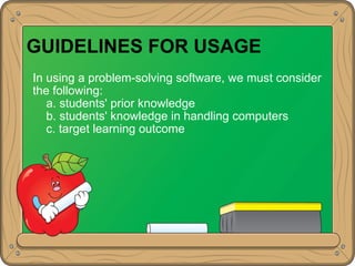 GUIDELINES FOR USAGE
In using a problem-solving software, we must consider
the following:
a. students' prior knowledge
b. students' knowledge in handling computers
c. target learning outcome
 