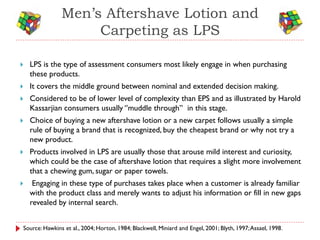 Men’s Aftershave Lotion and
                    Carpeting as LPS

   LPS is the type of assessment consumers most likely engage in when purchasing
    these products.
   It covers the middle ground between nominal and extended decision making.
   Considered to be of lower level of complexity than EPS and as illustrated by Harold
    Kassarjian consumers usually ‘’muddle through’’ in this stage.
   Choice of buying a new aftershave lotion or a new carpet follows usually a simple
    rule of buying a brand that is recognized, buy the cheapest brand or why not try a
    new product.
   Products involved in LPS are usually those that arouse mild interest and curiosity,
    which could be the case of aftershave lotion that requires a slight more involvement
    that a chewing gum, sugar or paper towels.
    Engaging in these type of purchases takes place when a customer is already familiar
    with the product class and merely wants to adjust his information or fill in new gaps
    revealed by internal search.


Source: Hawkins et al., 2004; Horton, 1984; Blackwell, Miniard and Engel, 2001; Blyth, 1997; Assael, 1998.
 
