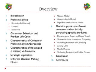 Overview
1.       Introduction                             Nicosia Model
2.       Problem Solving                          Howard-Sheth Model
        Routinized (Habitual)                    Engel-Blackwell-Miniard Model
        Limited                         8.        Decision processes of most
        Extended                                  consumers when initially
3.       Consumer Behaviour and                    purchasing specific products:
         Product Life Cycle                       Chewing gum, Sugar and Paper Towels
                                                  Men’s Aftershave Lotion and Carpeting
4.       Characteristics of Consumer
                                                  Marketing Research on Carpeting
         Problem Solving Approaches
                                                  Luxury Cars
5.       Characteristics of Routinized            Mobile Phones
         (Habitual) vs. Complex                   Marketing Research on Mobile Phones
6.       Strategic Implication           9.        Conclusion
7.       Different Decision Making       10.       References
         Models
 