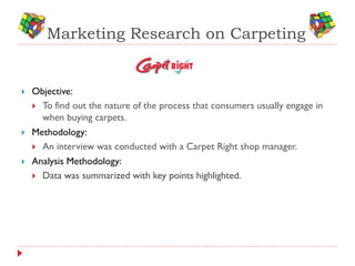 Marketing Research on Carpeting


   Objective:
     To find out the nature of the process that consumers usually engage in
      when buying carpets.
   Methodology:
     An interview was conducted with a Carpet Right shop manager.
   Analysis Methodology:
     Data was summarized with key points highlighted.
 