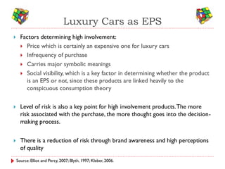 Luxury Cars as EPS
     Factors determining high involvement:
       Price which is certainly an expensive one for luxury cars
       Infrequency of purchase
       Carries major symbolic meanings
       Social visibility, which is a key factor in determining whether the product
        is an EPS or not, since these products are linked heavily to the
        conspicuous consumption theory

     Level of risk is also a key point for high involvement products. The more
      risk associated with the purchase, the more thought goes into the decision-
      making process.


     There is a reduction of risk through brand awareness and high perceptions
      of quality
    Source: Elliot and Percy, 2007; Blyth, 1997; Kleber, 2006.
 