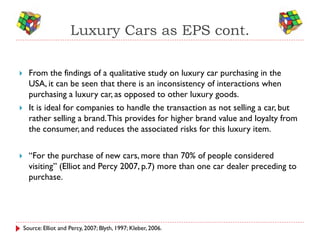 Luxury Cars as EPS cont.

     From the findings of a qualitative study on luxury car purchasing in the
      USA, it can be seen that there is an inconsistency of interactions when
      purchasing a luxury car, as opposed to other luxury goods.
     It is ideal for companies to handle the transaction as not selling a car, but
      rather selling a brand. This provides for higher brand value and loyalty from
      the consumer, and reduces the associated risks for this luxury item.


     “For the purchase of new cars, more than 70% of people considered
      visiting” (Elliot and Percy 2007, p.7) more than one car dealer preceding to
      purchase.




    Source: Elliot and Percy, 2007; Blyth, 1997; Kleber, 2006.
 
