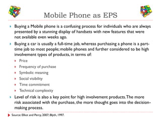 Mobile Phone as EPS
     Buying a Mobile phone is a confusing process for individuals who are always
      presented by a stunning display of handsets with new features that were
      not available even weeks ago.
     Buying a car is usually a full-time job, whereas purchasing a phone is a part-
      time job to most people; mobile phones and further considered to be high
      involvement types of products, in terms of:
         Price
         Frequency of purchase
         Symbolic meaning
         Social visibility
         Time commitment
         Technical complexity
     Level of risk is also a key point for high involvement products. The more
      risk associated with the purchase, the more thought goes into the decision-
      making process.
    Source: Elliot and Percy, 2007; Blyth, 1997.
 