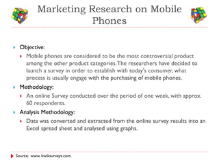 Marketing Research on Mobile
                          Phones

    Objective:
      Mobile phones are considered to be the most controversial product
       among the other product categories. The researchers have decided to
       launch a survey in order to establish with today's consumer, what
       process is usually engage with the purchasing of mobile phones.
    Methodology:
      An online Survey conducted over the period of one week, with approx.
       60 respondents.
    Analysis Methodology:
      Data was converted and extracted from the online survey results into an
       Excel spread sheet and analysed using graphs.



    Source: www. kwiksurveys.com.
 