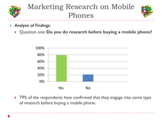 Marketing Research on Mobile
                       Phones
   Analysis of Findings:
     Question one: Do you do research before buying a mobile phone?



                100%
                 80%
                 60%
                 40%
                 20%
                  0%
                            Yes           No

       79% of the respondents have confirmed that they engage into some type
        of research before buying a mobile phone.
 