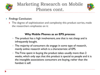 Marketing Research on Mobile
                    Phones cont.
   Findings Conclusion:
     The degree of sophistication and complexity this product carries, made
       the researchers emphasize on it:

                    Why Mobile Phones as an EPS process:
          The product has a high involvement, one that is not cheap and is
           infrequently bought.
          The majority of consumers do engage in some type of research,
           mainly online research which is a characteristic of EPS.
          The Time spent in buying the product takes usually more than 2
           weeks, which only says that this product is special to people and it is
           the intangible associations consumers are buying, rather than the
           handset it self.
 