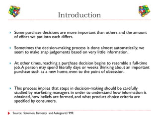 Introduction

    Some purchase decisions are more important than others and the amount
     of effort we put into each differs.

    Sometimes the decision-making process is done almost automatically; we
     seem to make snap judgements based on very little information.

    At other times, reaching a purchase decision begins to resemble a full-time
     job. A person may spend literally days or weeks thinking about an important
     purchase such as a new home, even to the point of obsession.


    This process implies that steps in decision-making should be carefully
     studied by marketing managers in order to understand how information is
     obtained, how beliefs are formed, and what product choice criteria are
     specified by consumers.

    Source: Solomon, Bamossy, and Askegaard,1999.
 