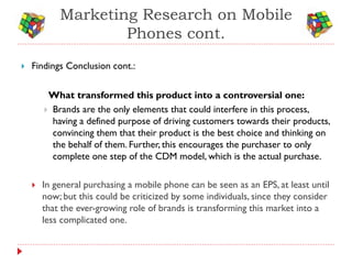 Marketing Research on Mobile
                    Phones cont.
   Findings Conclusion cont.:


         What transformed this product into a controversial one:
         Brands are the only elements that could interfere in this process,
          having a defined purpose of driving customers towards their products,
          convincing them that their product is the best choice and thinking on
          the behalf of them. Further, this encourages the purchaser to only
          complete one step of the CDM model, which is the actual purchase.

       In general purchasing a mobile phone can be seen as an EPS, at least until
        now; but this could be criticized by some individuals, since they consider
        that the ever-growing role of brands is transforming this market into a
        less complicated one.
 