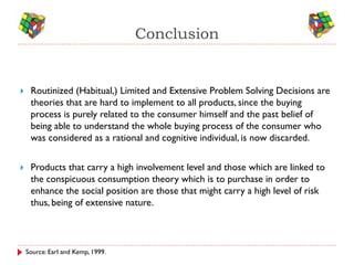 Conclusion


    Routinized (Habitual,) Limited and Extensive Problem Solving Decisions are
     theories that are hard to implement to all products, since the buying
     process is purely related to the consumer himself and the past belief of
     being able to understand the whole buying process of the consumer who
     was considered as a rational and cognitive individual, is now discarded.


    Products that carry a high involvement level and those which are linked to
     the conspicuous consumption theory which is to purchase in order to
     enhance the social position are those that might carry a high level of risk
     thus, being of extensive nature.



    Source: Earl and Kemp, 1999.
 