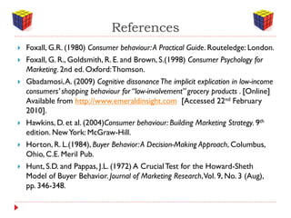References
   Foxall, G.R. (1980) Consumer behaviour: A Practical Guide. Routeledge: London.
   Foxall, G. R., Goldsmith, R. E. and Brown, S.(1998) Consumer Psychology for
    Marketing. 2nd ed. Oxford: Thomson.
   Gbadamosi, A. (2009) Cognitive dissonance The implicit explication in low-income
    consumers’ shopping behaviour for “low-involvement” grocery products . [Online]
    Available from http://www.emeraldinsight.com [Accessed 22nd February
    2010].
   Hawkins, D. et al. (2004)Consumer behaviour: Building Marketing Strategy. 9th
    edition. New York: McGraw-Hill.
   Horton, R. L.(1984), Buyer Behavior: A Decision-Making Approach, Columbus,
    Ohio, C.E. Meril Pub.
   Hunt, S.D. and Pappas, J.L. (1972) A Crucial Test for the Howard-Sheth
    Model of Buyer Behavior. Journal of Marketing Research, Vol. 9, No. 3 (Aug),
    pp. 346-348.
 