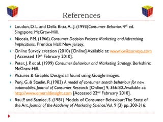 References
   Loudon, D. L. and Della Bitta, A., J. (1993)Consumer Behavior. 4th ed.
    Singapore: McGraw-Hill.
   Nicosia, F.M. (1966) Consumer Decision Process: Marketing and Advertising
    Implications. Prentice Hall: New Jersey.
   Online Survey creation (2010) [Online] Available at: www.kwiksurveys.com
    [ Accessed 19th February 2010].
   Peter, J. P. et al. (1999) Consumer Behaviour and Marketing Strategy. Berkshire:
    McGraw-Hill.
   Pictures & Graphic Design: all found using Google images.
   Punj, G. & Staelin, R.(1983) A model of consumer search behaviour for new
    automobiles. Journal of Consumer Research [Online] 9, 366-80. Available at:
    http://www.emeraldinsight.com [Accessed 22nd February 2010].
   Rau,P. and Samiee, S. (1981) Models of Consumer Behaviour: The State of
    the Art. Journal of the Academy of Marketing Science,Vol. 9 (3) pp. 300-316.
 