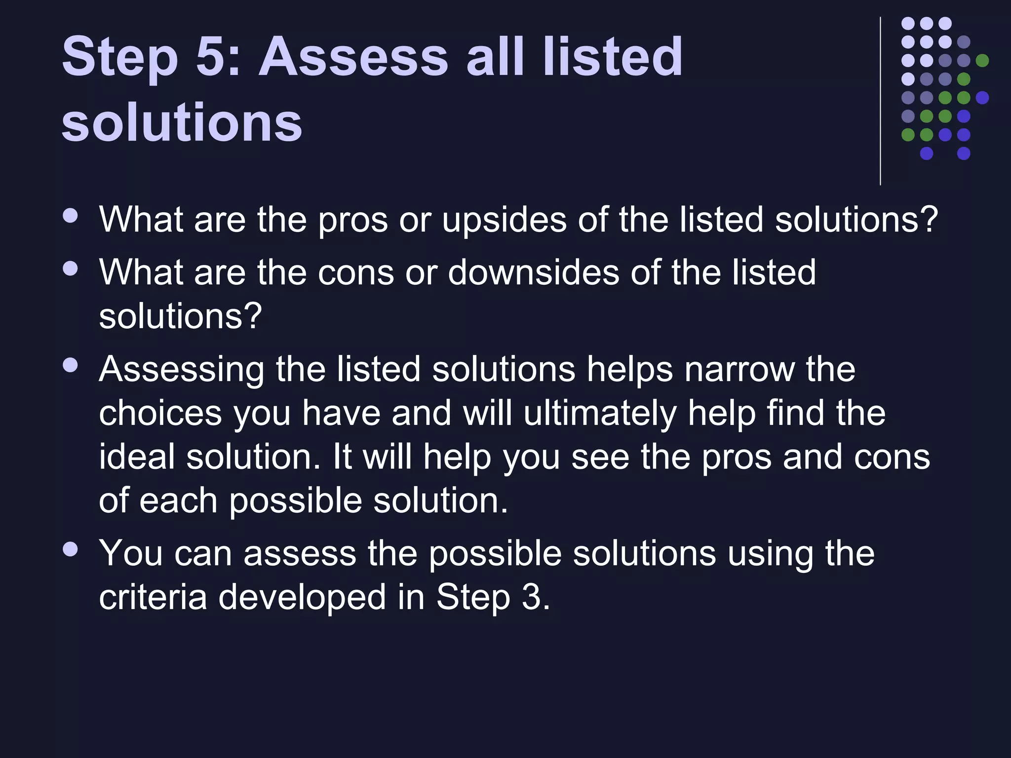 Step 5: Assess all listed
solutions







What are the pros or upsides of the listed solutions?
What are the cons or downsides of the listed
solutions?
Assessing the listed solutions helps narrow the
choices you have and will ultimately help find the
ideal solution. It will help you see the pros and cons
of each possible solution.
You can assess the possible solutions using the
criteria developed in Step 3.

 