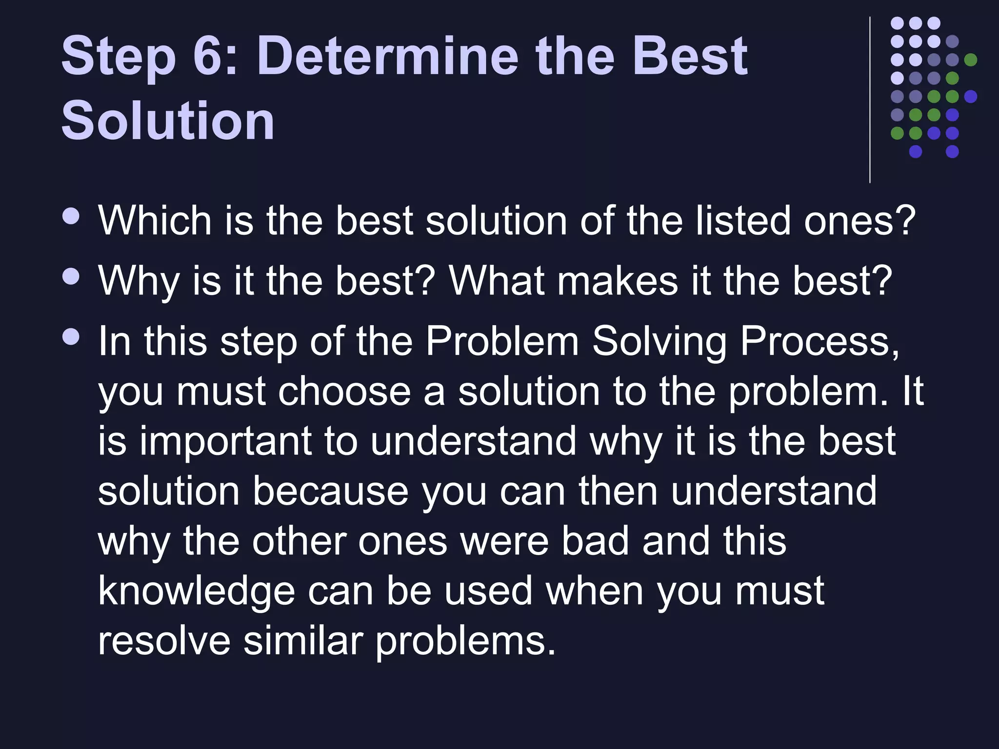 Step 6: Determine the Best
Solution
 Which

is the best solution of the listed ones?
 Why is it the best? What makes it the best?
 In this step of the Problem Solving Process,
you must choose a solution to the problem. It
is important to understand why it is the best
solution because you can then understand
why the other ones were bad and this
knowledge can be used when you must
resolve similar problems.

 