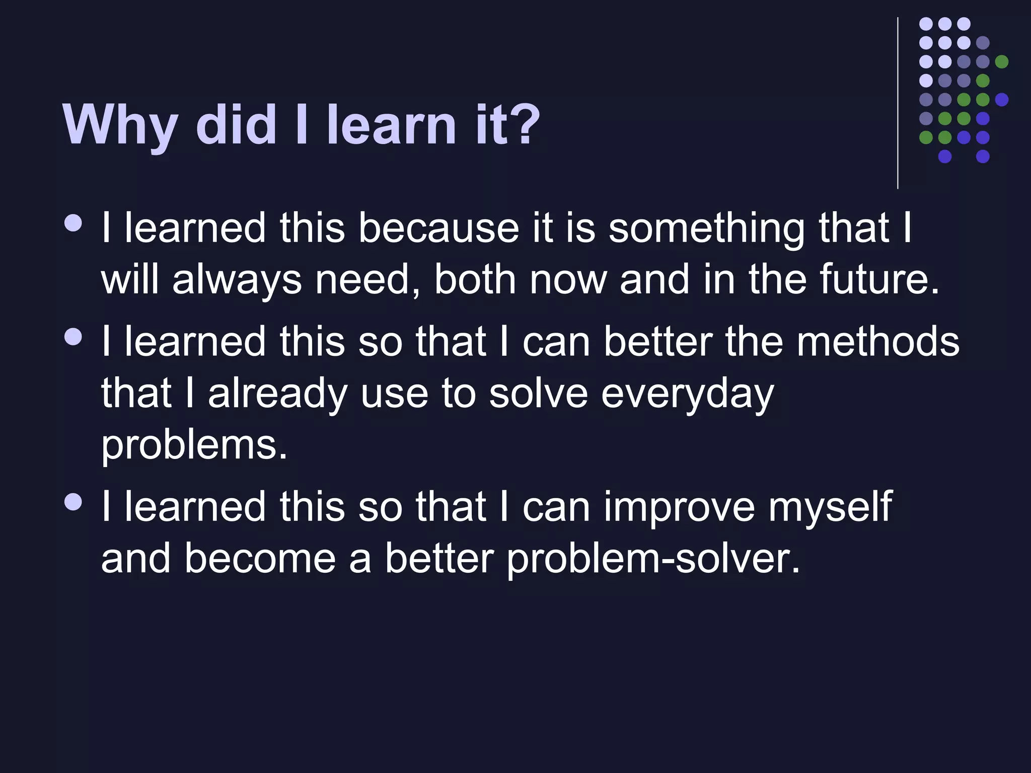 Why did I learn it?
I

learned this because it is something that I
will always need, both now and in the future.
 I learned this so that I can better the methods
that I already use to solve everyday
problems.
 I learned this so that I can improve myself
and become a better problem-solver.

 
