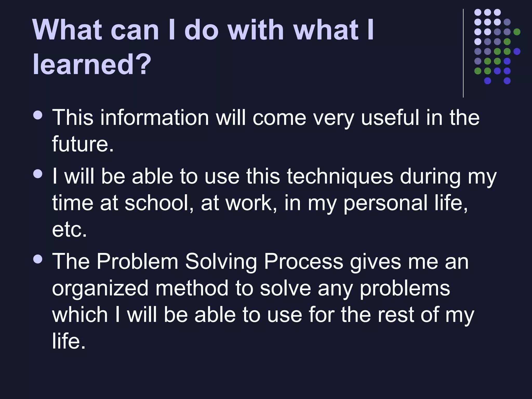 What can I do with what I
learned?
 This

information will come very useful in the
future.
 I will be able to use this techniques during my
time at school, at work, in my personal life,
etc.
 The Problem Solving Process gives me an
organized method to solve any problems
which I will be able to use for the rest of my
life.

 