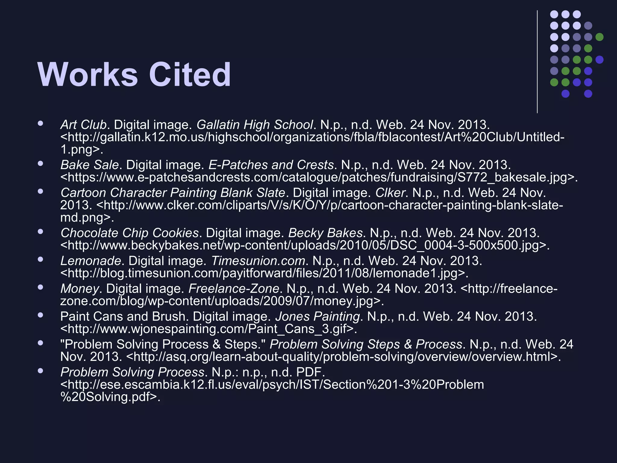 Works Cited












Art Club. Digital image. Gallatin High School. N.p., n.d. Web. 24 Nov. 2013.
<http://gallatin.k12.mo.us/highschool/organizations/fbla/fblacontest/Art%20Club/Untitled1.png>.
Bake Sale. Digital image. E-Patches and Crests. N.p., n.d. Web. 24 Nov. 2013.
<https://www.e-patchesandcrests.com/catalogue/patches/fundraising/S772_bakesale.jpg>.
Cartoon Character Painting Blank Slate. Digital image. Clker. N.p., n.d. Web. 24 Nov.
2013. <http://www.clker.com/cliparts/V/s/K/O/Y/p/cartoon-character-painting-blank-slatemd.png>.
Chocolate Chip Cookies. Digital image. Becky Bakes. N.p., n.d. Web. 24 Nov. 2013.
<http://www.beckybakes.net/wp-content/uploads/2010/05/DSC_0004-3-500x500.jpg>.
Lemonade. Digital image. Timesunion.com. N.p., n.d. Web. 24 Nov. 2013.
<http://blog.timesunion.com/payitforward/files/2011/08/lemonade1.jpg>.
Money. Digital image. Freelance-Zone. N.p., n.d. Web. 24 Nov. 2013. <http://freelancezone.com/blog/wp-content/uploads/2009/07/money.jpg>.
Paint Cans and Brush. Digital image. Jones Painting. N.p., n.d. Web. 24 Nov. 2013.
<http://www.wjonespainting.com/Paint_Cans_3.gif>.
"Problem Solving Process & Steps." Problem Solving Steps & Process. N.p., n.d. Web. 24
Nov. 2013. <http://asq.org/learn-about-quality/problem-solving/overview/overview.html>.
Problem Solving Process. N.p.: n.p., n.d. PDF.
<http://ese.escambia.k12.fl.us/eval/psych/IST/Section%201-3%20Problem
%20Solving.pdf>.

 