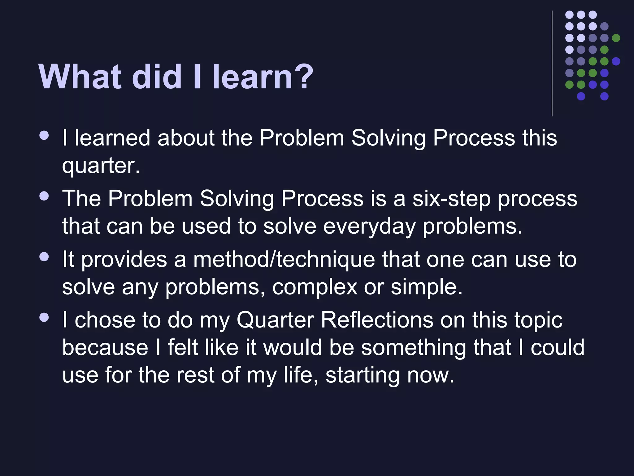 What did I learn?








I learned about the Problem Solving Process this
quarter.
The Problem Solving Process is a six-step process
that can be used to solve everyday problems.
It provides a method/technique that one can use to
solve any problems, complex or simple.
I chose to do my Quarter Reflections on this topic
because I felt like it would be something that I could
use for the rest of my life, starting now.

 