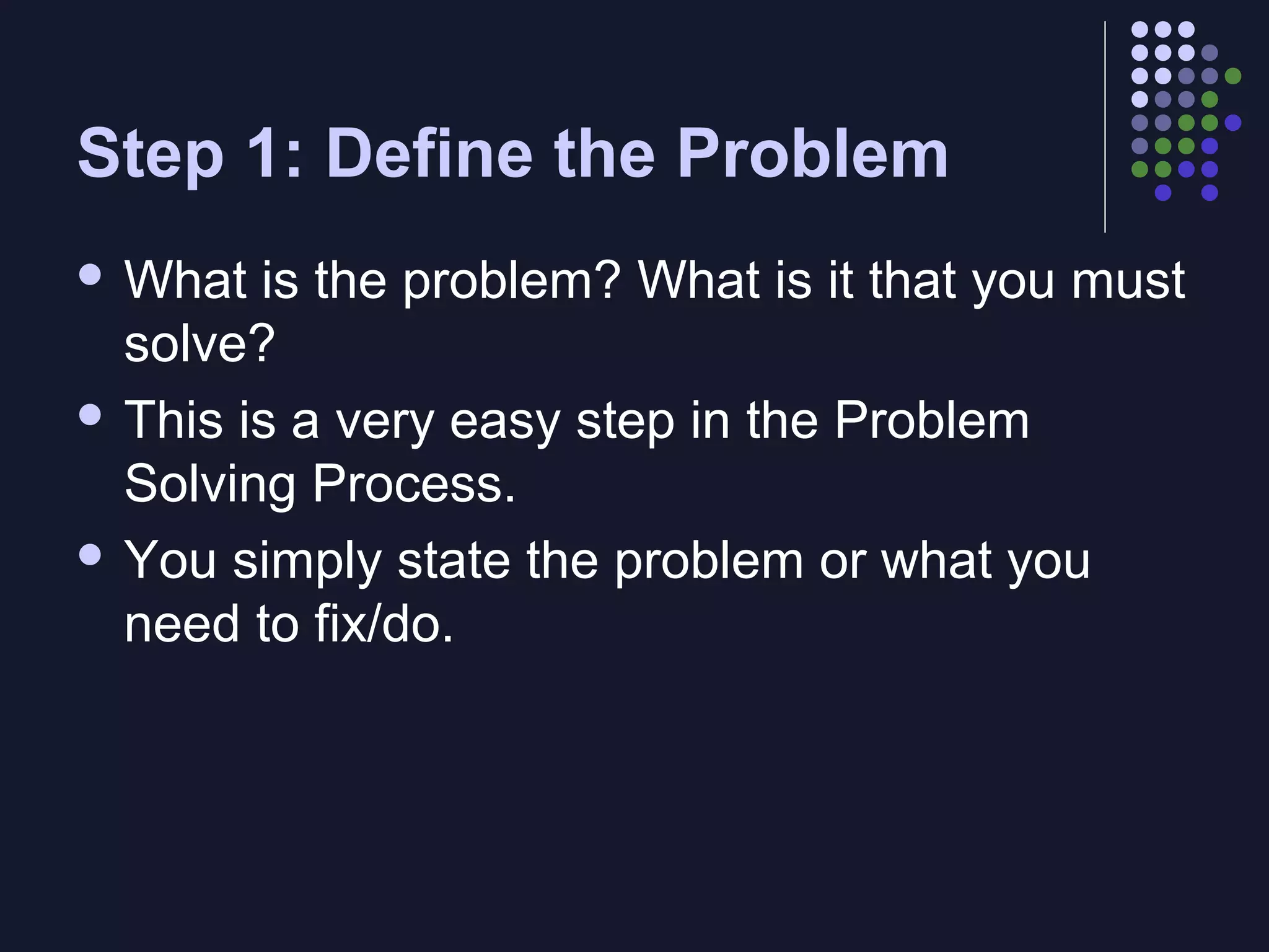 Step 1: Define the Problem
 What

is the problem? What is it that you must
solve?
 This is a very easy step in the Problem
Solving Process.
 You simply state the problem or what you
need to fix/do.

 