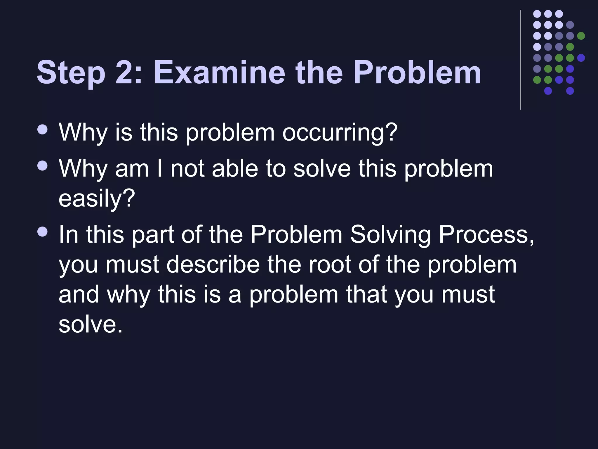 Step 2: Examine the Problem
 Why

is this problem occurring?
 Why am I not able to solve this problem
easily?
 In this part of the Problem Solving Process,
you must describe the root of the problem
and why this is a problem that you must
solve.

 