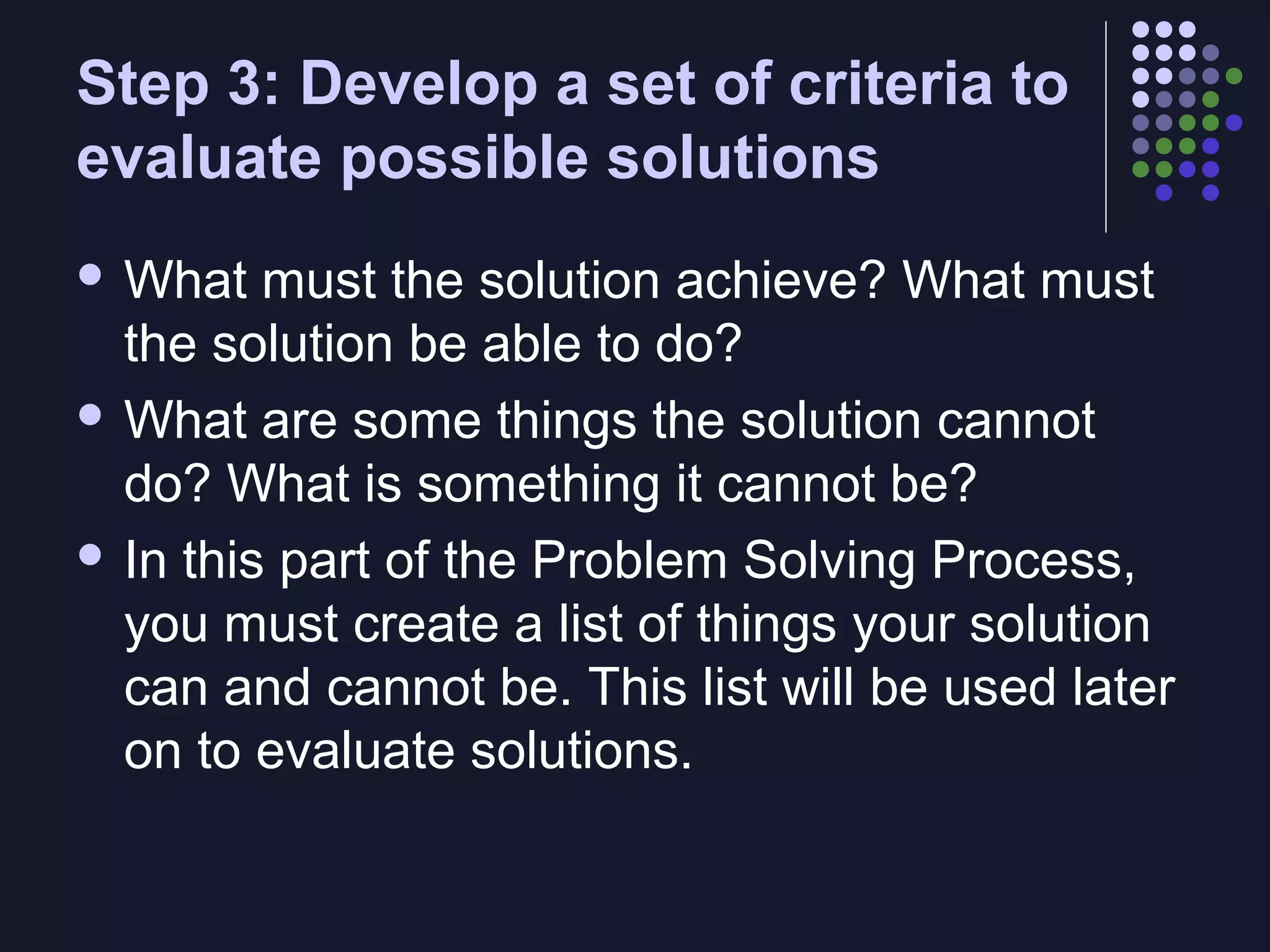 Step 3: Develop a set of criteria to
evaluate possible solutions
 What

must the solution achieve? What must
the solution be able to do?
 What are some things the solution cannot
do? What is something it cannot be?
 In this part of the Problem Solving Process,
you must create a list of things your solution
can and cannot be. This list will be used later
on to evaluate solutions.

 