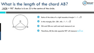 What is the length of the chord AB?
/AOB = 90°. Radius is 6 cm. O is the centre of the circle.
· Ratio of the sides of a right isosceles triangle 1 : 1 : 2
· In this triangle, OA : OB : AB :: 1 : 1 : 2
· OA and OB are radii and each measure 6 cm
· Therefore, AB the side opposite 900 will measure 6 2 cm
 
